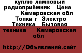 куплю ламповый радиоприёмник › Цена ­ 1 000 - Кемеровская обл., Топки г. Электро-Техника » Бытовая техника   . Кемеровская обл.